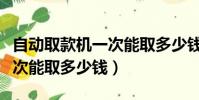 自動取款機一次能取多少錢呀(自動取款機一次能取多少錢)