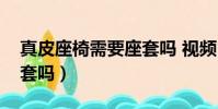 真皮座椅需要座套嗎 視頻(真皮座椅需要座套嗎)