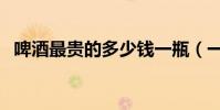 啤酒最貴的多少錢一瓶(一打啤酒多少瓶)