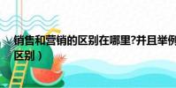 銷售和營銷的區別在哪里?并且舉例子說明(銷售和營銷的區別)