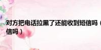 對方把電話拉黑了還能收到短信嗎(電話拉黑了還能收到短信嗎)