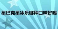星巴克星冰樂哪種口味好喝(星巴克星冰樂)