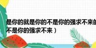 是你的就是你的不是你的強求不來的句子(是你的就是你的不是你的強求不來)