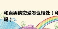 和直男談戀愛怎么相處(和直男談戀愛要主動嗎)