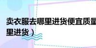 賣衣服去哪里進貨便宜質量又好(賣衣服去哪里進貨)