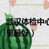 武漢體檢中心哪里最好漢口（武漢體檢中心哪里最好）