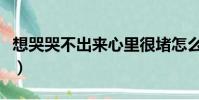 想哭哭不出來心里很堵怎么辦(想哭哭不出來)