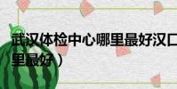 武漢體檢中心哪里最好漢口(武漢體檢中心哪里最好)