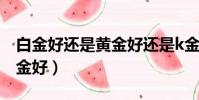 白金好還是黃金好還是k金好(白金好還是黃金好)