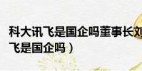 科大訊飛是國企嗎董事長劉慶飛簡歷(科大訊飛是國企嗎)