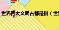 世界四大文明古都是指(世界四大文明古都)