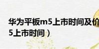 華為平板m5上市時間及價格表(華為平板m5上市時間)