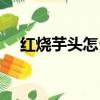 紅燒芋頭怎么做好吃又簡單（紅燒芋頭）