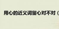 用心的近義詞留心對不對(用心的近義詞)