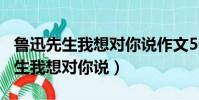 魯迅先生我想對你說作文500字左右(魯迅先生我想對你說)