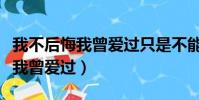 我不后悔我曾愛過只是不能到最后(我不后悔我曾愛過)
